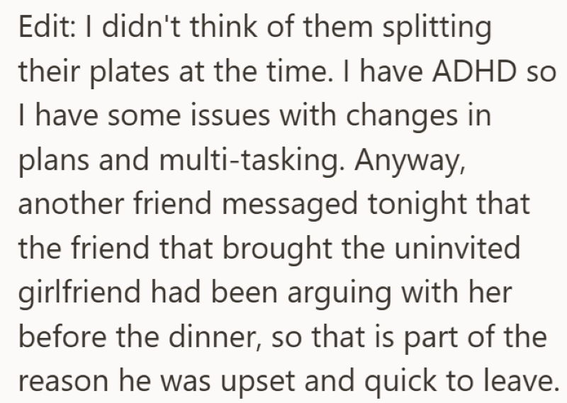 Edit: I didn't think of them splitting their plates at the time. I have ADHD so I have some issues with changes in plans and multi-tasking. Anyway, another friend messaged tonight that the friend that brought the uninvited girlfriend had been arguing with her before the dinner, so that is part of the reason he was upset and quick to leave.