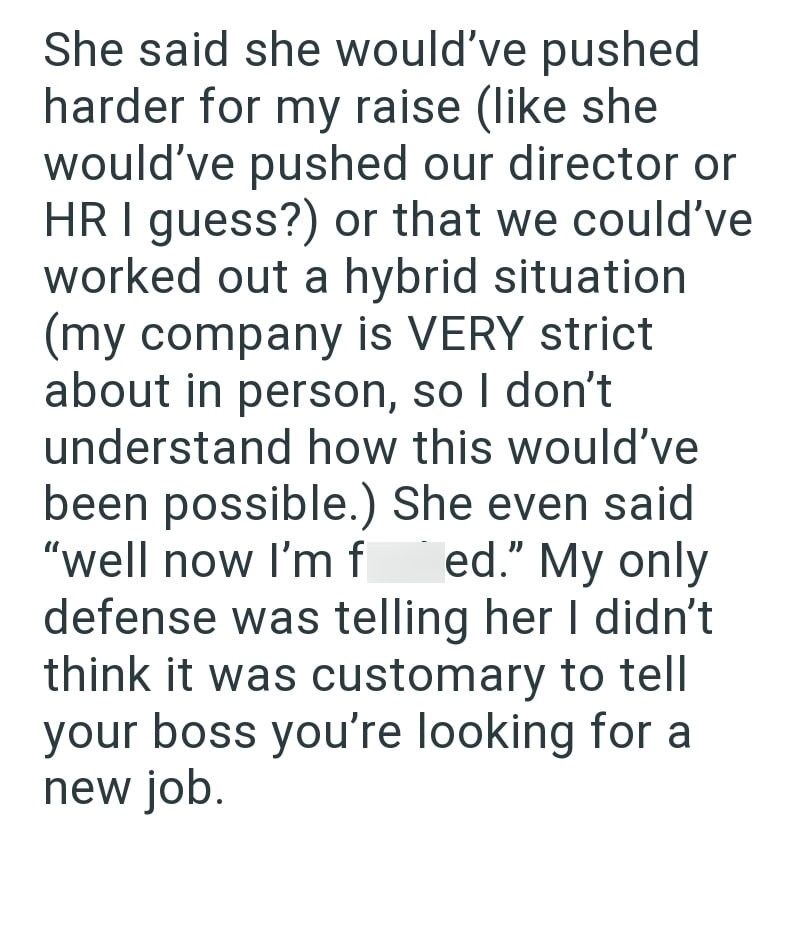 She said she would've pushed harder for my raise (like she would've pushed our director or HR I guess?) or that we could've worked out a hybrid situation (my company is VERY strict about in person, so I don't understand how this would've been possible.) She even said "well now I'm f ed." My only defense was telling her I didn't think it was customary to tell your boss you're looking for a new job.