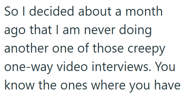 So I decided about a month ago that I am never doing another one of those creepy one-way video interviews. You know the ones where you have
