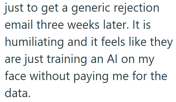just to get a generic rejection email three weeks later. It is humiliating and it feels like they are just training an Al on my face without paying me for the data.