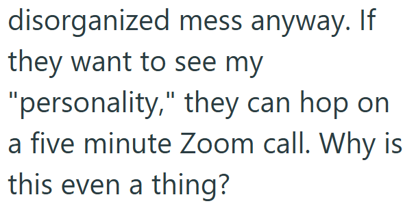 disorganized mess anyway. If they want to see my "personality," they can hop on a five minute Zoom call. Why is this even a thing?