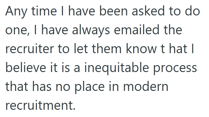 Any time I have been asked to do one, I have always emailed the recruiter to let them know that I believe it is a inequitable process that has no place in modern recruitment.