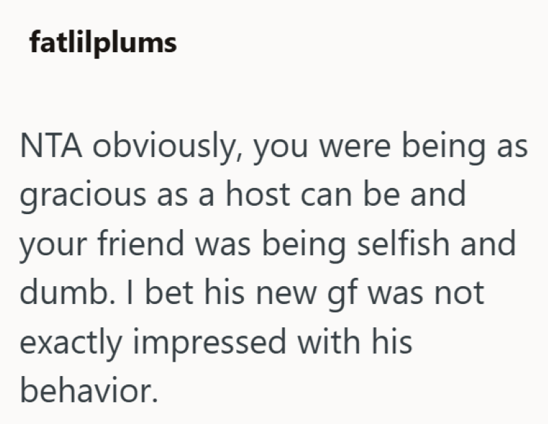 fatlilplums NTA obviously, you were being as gracious as a host can be and your friend was being selfish and dumb. I bet his new gf was not exactly impressed with his behavior.