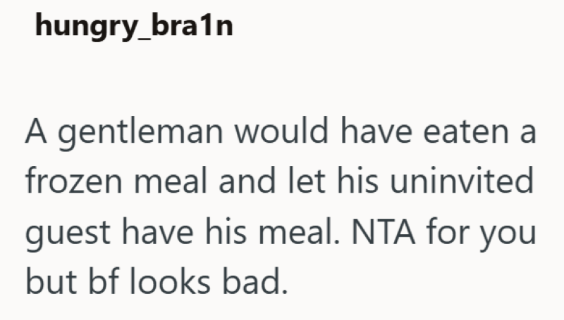 hungry_bra1n A gentleman would have eaten a frozen meal and let his uninvited guest have his meal. NTA for you but bf looks bad.