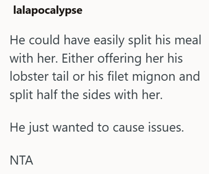 lalapocalypse He could have easily split his meal with her. Either offering her his lobster tail or his filet mignon and split half the sides with her. He just wanted to cause issues. ΝΤΑ