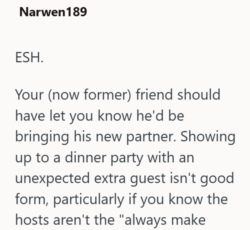 Narwen 189 ESH. Your (now former) friend should have let you know he'd be bringing his new partner. Showing up to a dinner party with an unexpected extra guest isn't good form, particularly if you know the hosts aren't the "always make