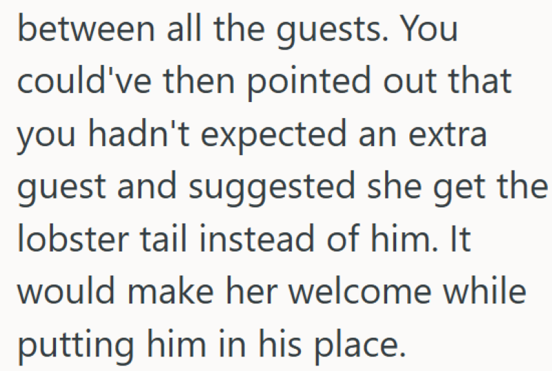 between all the guests. You could've then pointed out that you hadn't expected an extra guest and suggested she get the lobster tail instead of him. It would make her welcome while putting him in his place.