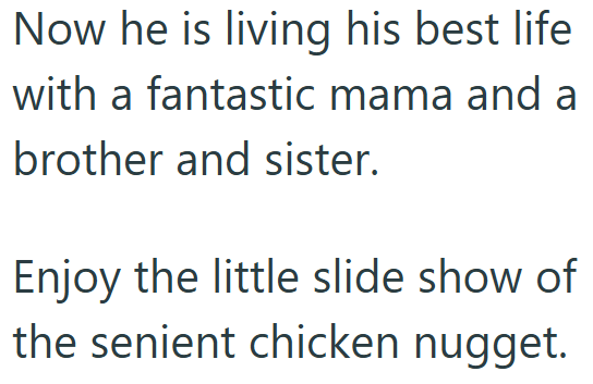 Now he is living his best life with a fantastic mama and a brother and sister. Enjoy the little slide show of the senient chicken nugget.
