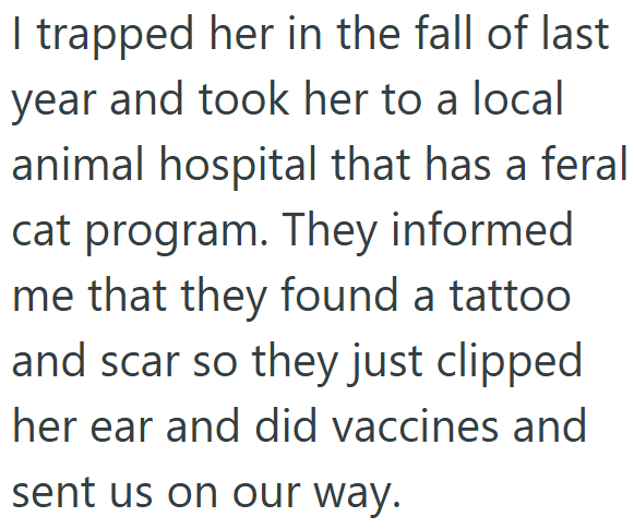 I trapped her in the fall of last year and took her to a local animal hospital that has a feral cat program. They informed me that they found a tattoo and scar so they just clipped her ear and did vaccines and sent us on our way.