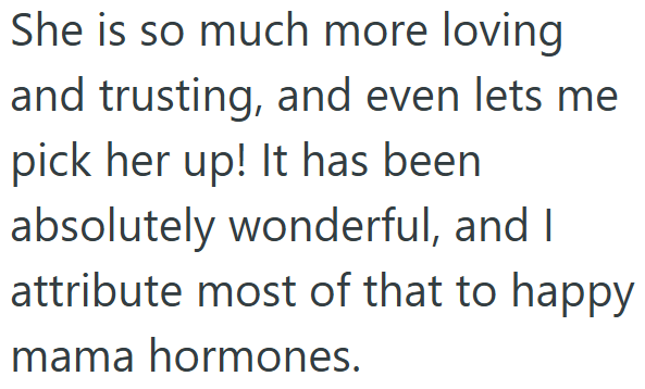 She is so much more loving and trusting, and even lets me pick her up! It has been absolutely wonderful, and I attribute most of that to happy mama hormones.