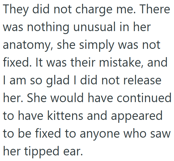 They did not charge me. There was nothing unusual in her anatomy, she simply was not fixed. It was their mistake, and I am so glad I did not release her. She would have continued to have kittens and appeared to be fixed to anyone who saw her tipped ear.