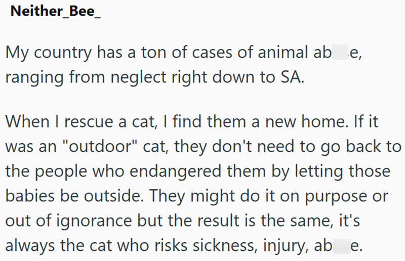 Neither_Bee_ My country has a ton of cases of animal abe, ranging from neglect right down to SA. When I rescue a cat, I find them a new home. If it was an "outdoor" cat, they don't need to go back to the people who endangered them by letting those babies be outside. They might do it on purpose or out of ignorance but the result is the same, it's always the cat who risks sickness, injury, ab e.