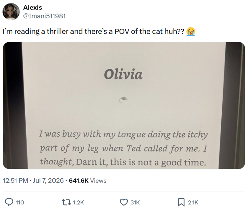 Alexis @Imani511981 I'm reading a thriller and there's a POV of the cat huh?? Olivia I was busy with my tongue doing the itchy part of my leg when Ted called for me. I thought, Darn it, this is not a good time. 12:51 PM⚫ Jul 7, 2026 - 641.6K Views 110 1.2K 31K ☐ 2.1K