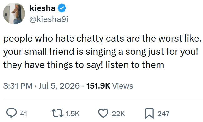 kiesha @kiesha9i people who hate chatty cats are the worst like. your small friend is singing a song just for you! they have things to say! listen to them 8:31 PM ⚫ Jul 5, 2026 151.9K Views 41 1.5K 22K ☐ 247