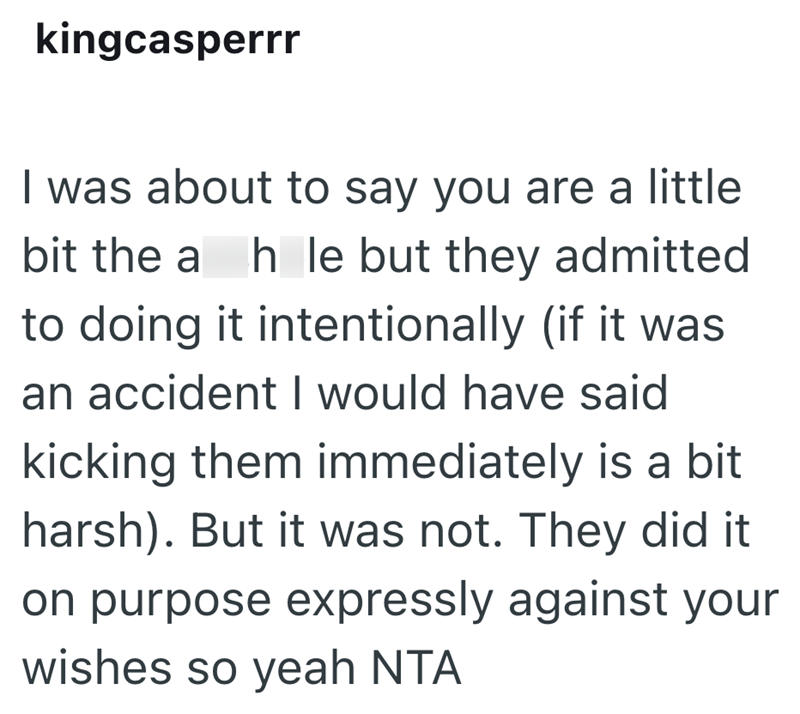 kingcasperrr I was about to say you are a little bit the a h le but they admitted to doing it intentionally (if it was an accident I would have said kicking them immediately is a bit harsh). But it was not. They did it on purpose expressly against your wishes so yeah NTA