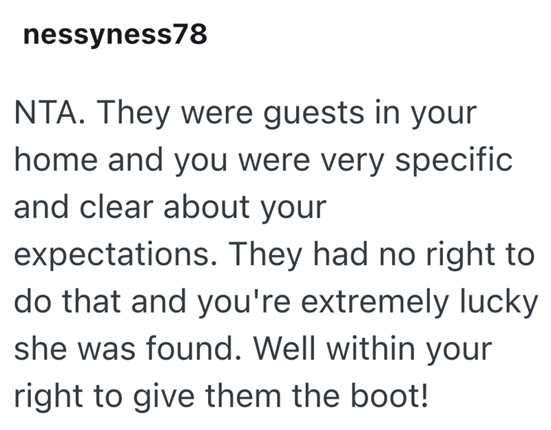 nessyness78 NTA. They were guests in your home and you were very specific and clear about your expectations. They had no right to do that and you're extremely lucky she was found. Well within your right to give them the boot!