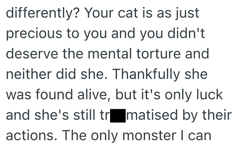 differently? Your cat is as just precious to you and you didn't deserve the mental torture and neither did she. Thankfully she was found alive, but it's only luck and she's still tramatised by their actions. The only monster I can