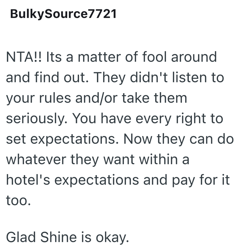 BulkySource7721 NTA!! Its a matter of fool around and find out. They didn't listen to your rules and/or take them seriously. You have every right to set expectations. Now they can do whatever they want within a hotel's expectations and pay for it too. Glad Shine is okay.