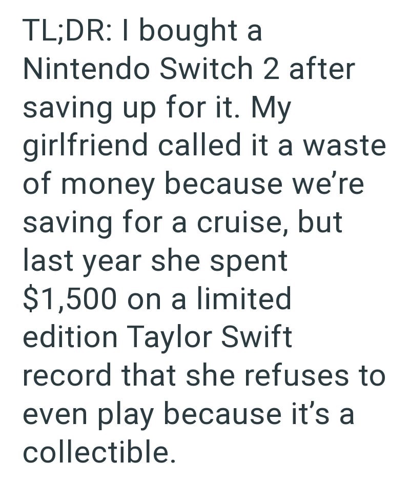 TL;DR: I bought a Nintendo Switch 2 after saving up for it. My girlfriend called it a waste. of money because we're saving for a cruise, but last year she spent $1,500 on a limited edition Taylor Swift record that she refuses to even play because it's a collectible.