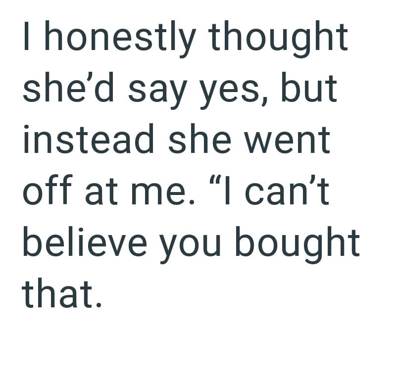 I honestly thought she'd say yes, but instead she went off at me. "I can't believe you bought that.