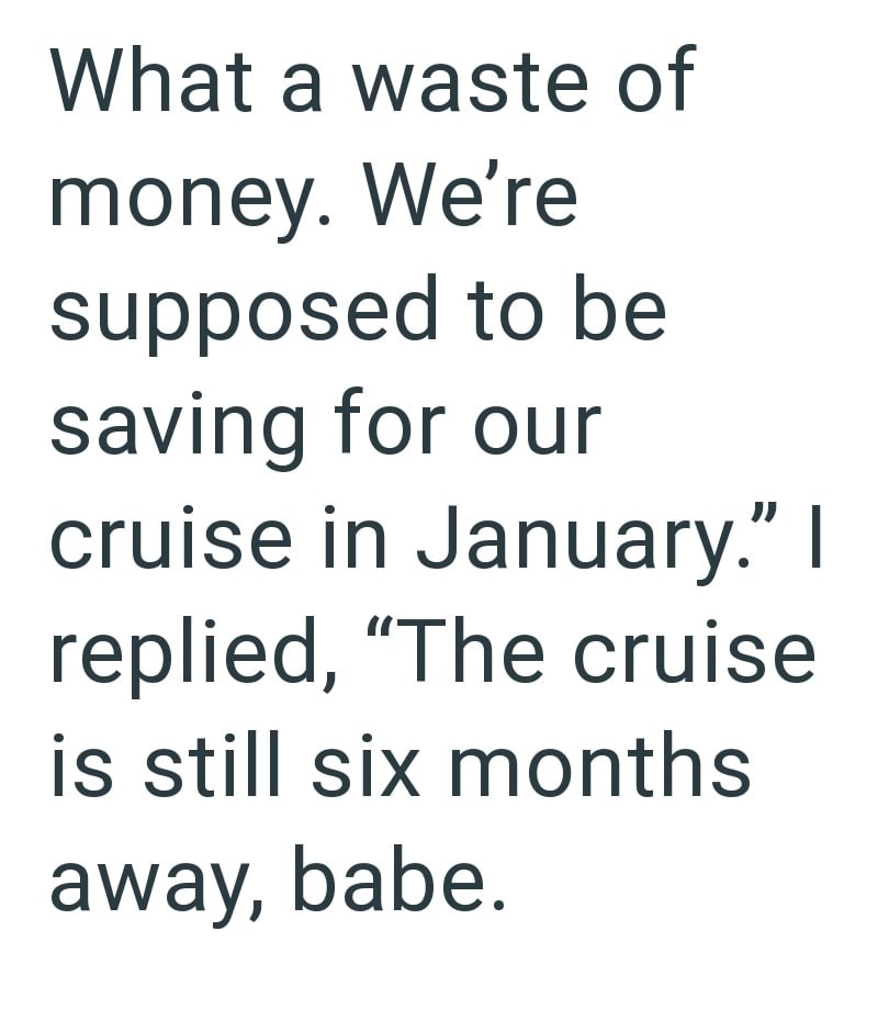 What a waste of money. We're supposed to be saving for our cruise in January." I replied, "The cruise is still six months away, babe.