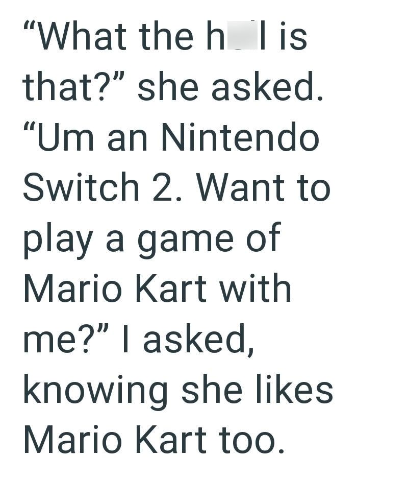 "What the h lis that?" she asked. "Um an Nintendo Switch 2. Want to play a game of Mario Kart with me?" I asked, knowing she likes Mario Kart too.