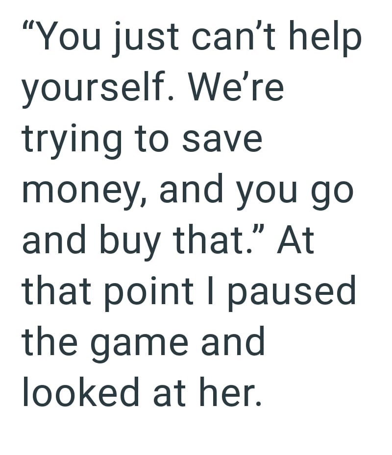 "You just can't help yourself. We're trying to save money, and you go and buy that." At that point I paused the game and looked at her.