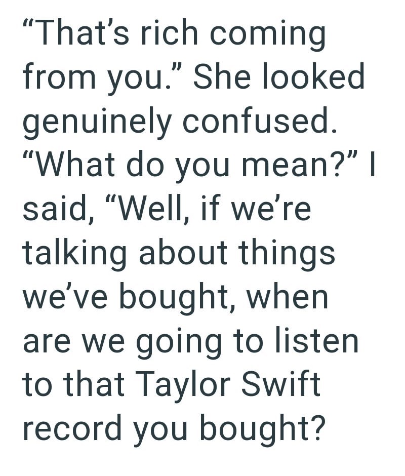"That's rich coming from you." She looked genuinely confused. "What do you mean?" I said, "Well, if we're talking about things. we've bought, when are we going to listen to that Taylor Swift record you bought?