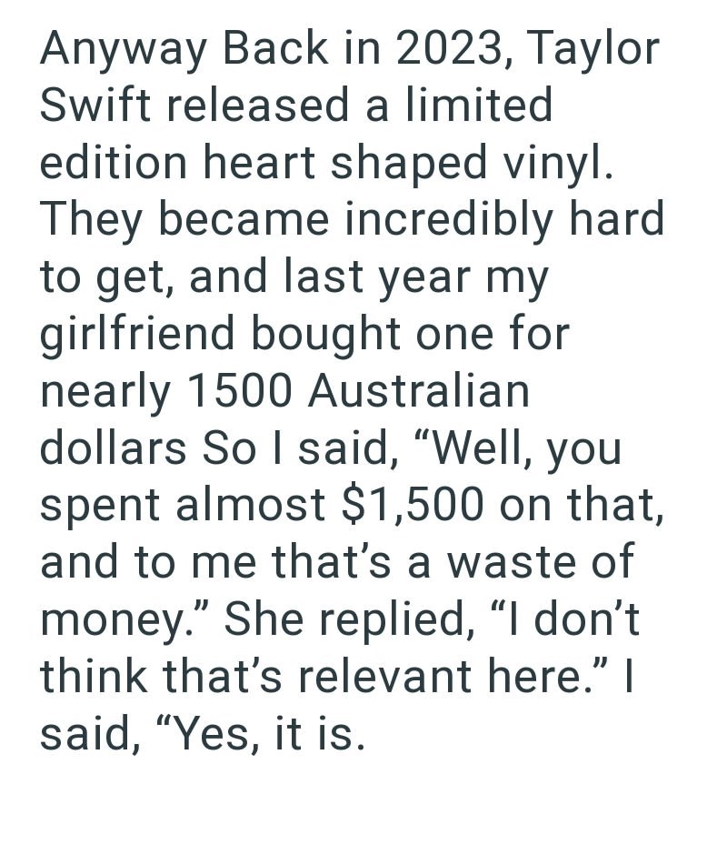 Anyway Back in 2023, Taylor Swift released a limited edition heart shaped vinyl. They became incredibly hard to get, and last year my girlfriend bought one for nearly 1500 Australian dollars So I said, "Well, you spent almost $1,500 on that, and to me that's a waste of money." She replied, "I don't think that's relevant here." I said, "Yes, it is.