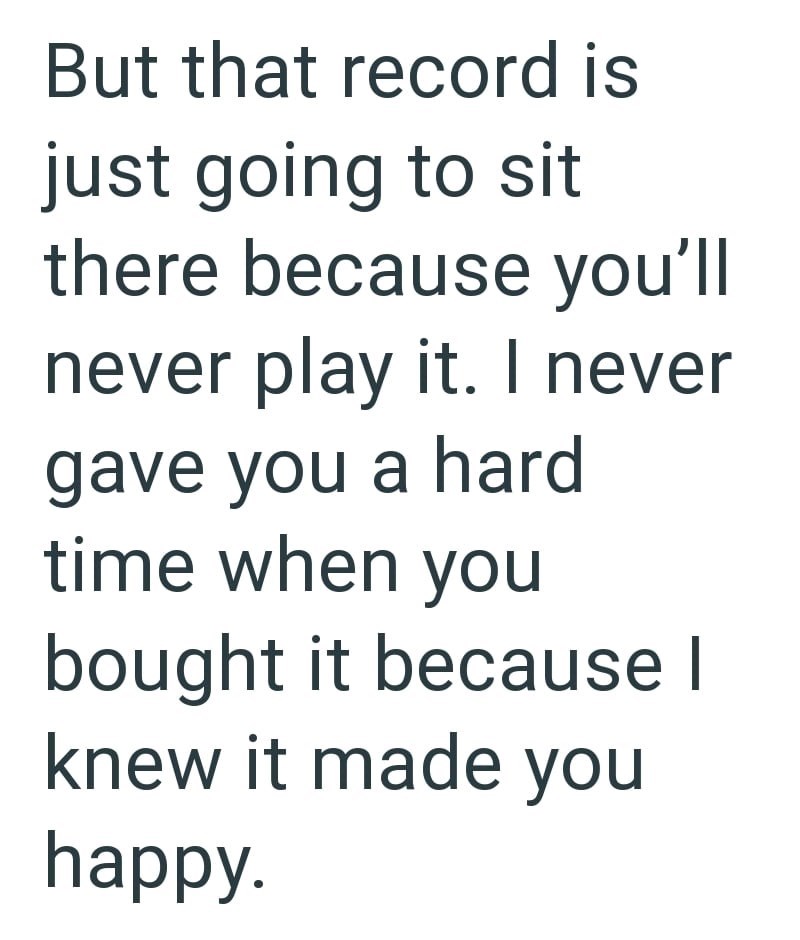 But that record is just going to sit there because you'll never play it. I never gave you a hard time when you bought it because I knew it made you happy.