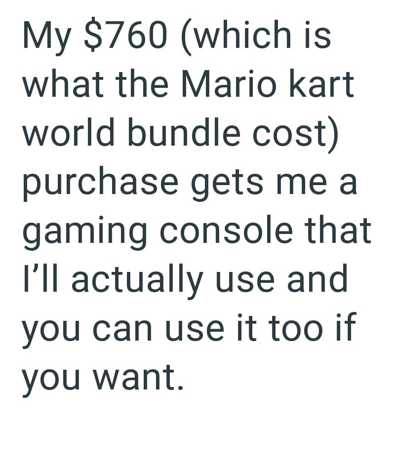 My $760 (which is what the Mario kart world bundle cost) purchase gets me a gaming console that I'll actually use and you can use it too if you want.