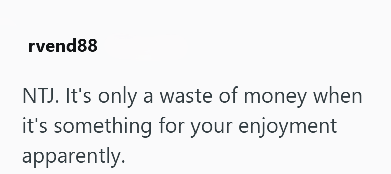 rvend88 NTJ. It's only a waste of money when it's something for your enjoyment apparently.