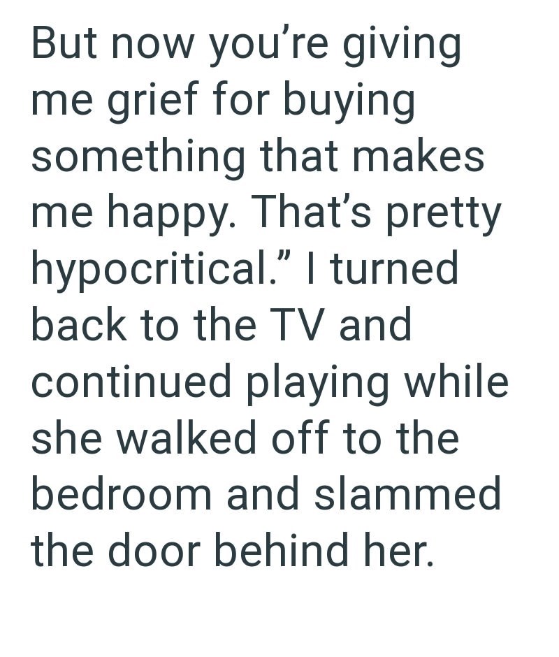 But now you're giving me grief for buying something that makes me happy. That's pretty hypocritical." I turned back to the TV and continued playing while she walked off to the bedroom and slammed the door behind her.