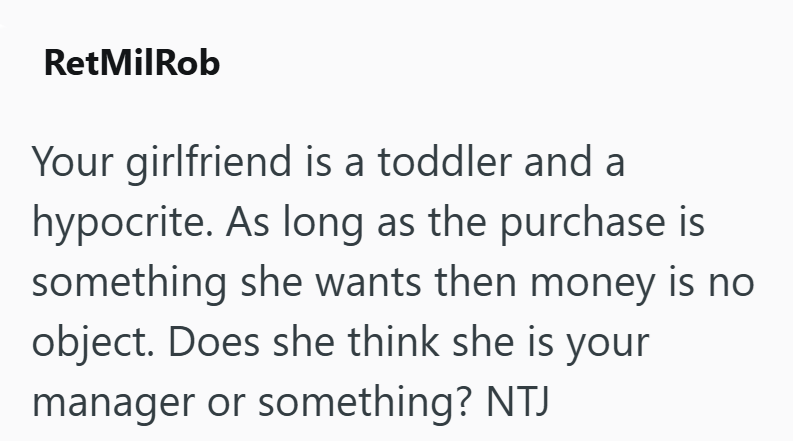 RetMilRob Your girlfriend is a toddler and a hypocrite. As long as the purchase is something she wants then money is no object. Does she think she is your manager or something? NTJ