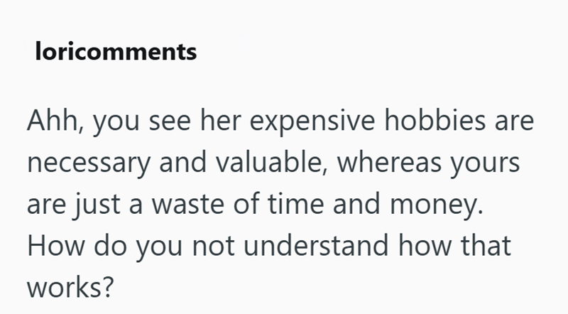 loricomments Ahh, you see her expensive hobbies are necessary and valuable, whereas yours are just a waste of time and money. How do you not understand how that works?