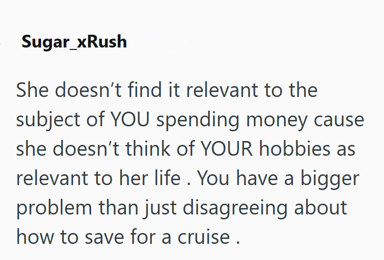 Sugar_xRush She doesn't find it relevant to the subject of YOU spending money cause she doesn't think of YOUR hobbies as relevant to her life. You have a bigger problem than just disagreeing about how to save for a cruise.