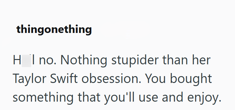 thingonething HI no. Nothing stupider than her Taylor Swift obsession. You bought something that you'll use and enjoy.