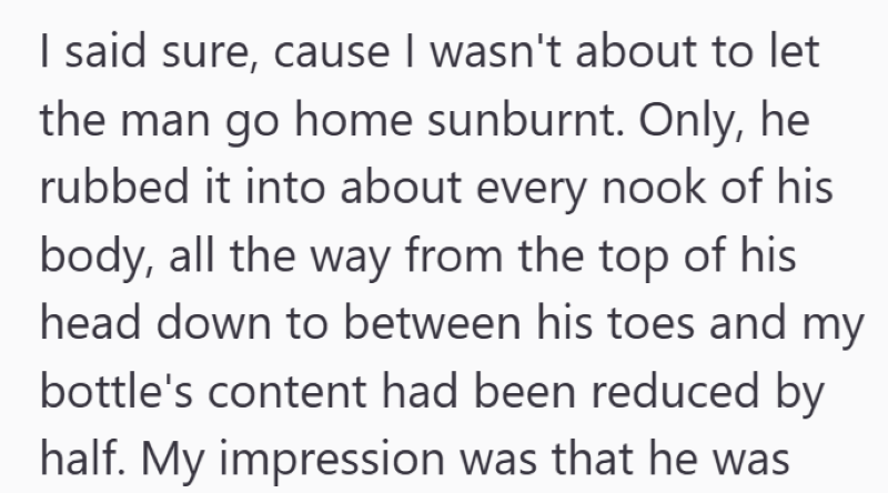 I said sure, cause I wasn't about to let the man go home sunburnt. Only, he rubbed it into about every nook of his body, all the way from the top of his head down to between his toes and my bottle's content had been reduced by half. My impression was that he was