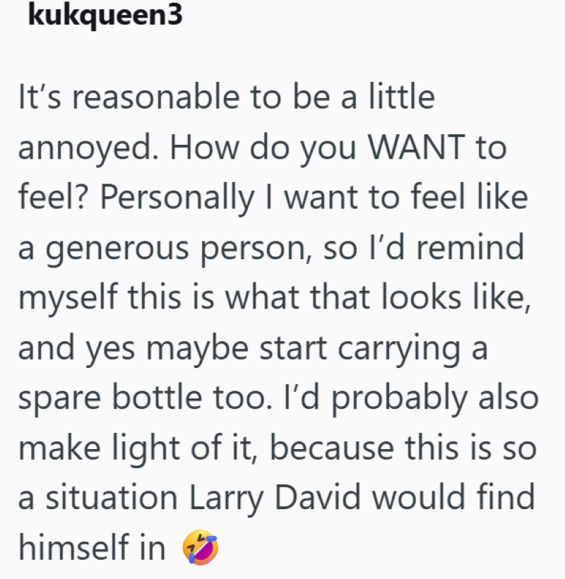 kukqueen3 It's reasonable to be a little annoyed. How do you WANT to feel? Personally I want to feel like a generous person, so I'd remind myself this is what that looks like, and yes maybe start carrying a spare bottle too. I'd probably also make light of it, because this is so a situation Larry David would find himself in