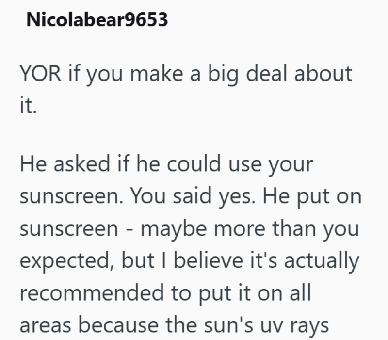 Nicolabear9653 YOR if you make a big deal about it. He asked if he could use your sunscreen. You said yes. He put on sunscreen - maybe more than you expected, but I believe it's actually recommended to put it on all areas because the sun's uv rays