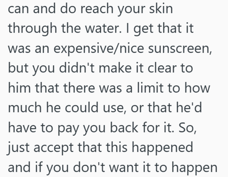can and do reach your skin through the water. I get that it was an expensive/nice sunscreen, but you didn't make it clear to him that there was a limit to how much he could use, or that he'd have to pay you back for it. So, just accept that this happened and if you don't want it to happen