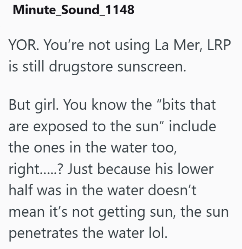 Minute_Sound_1148 YOR. You're not using La Mer, LRP is still drugstore sunscreen. But girl. You know the "bits that are exposed to the sun" include the ones in the water too, right......? Just because his lower half was in the water doesn't mean it's not getting sun, the sun penetrates the water lol.