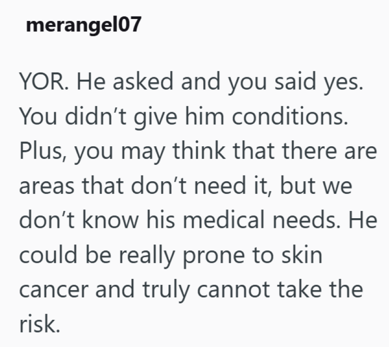 merangel07 YOR. He asked and you said yes. You didn't give him conditions. Plus, you may think that there are areas that don't need it, but we don't know his medical needs. He could be really prone to skin cancer and truly cannot take the risk.