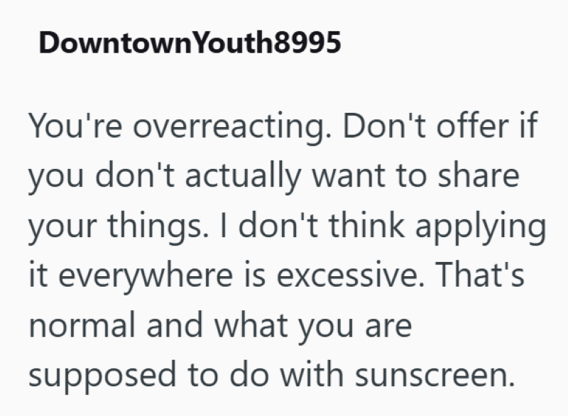 Downtown Youth8995 You're overreacting. Don't offer if you don't actually want to share your things. I don't think applying it everywhere is excessive. That's normal and what you are supposed to do with sunscreen.