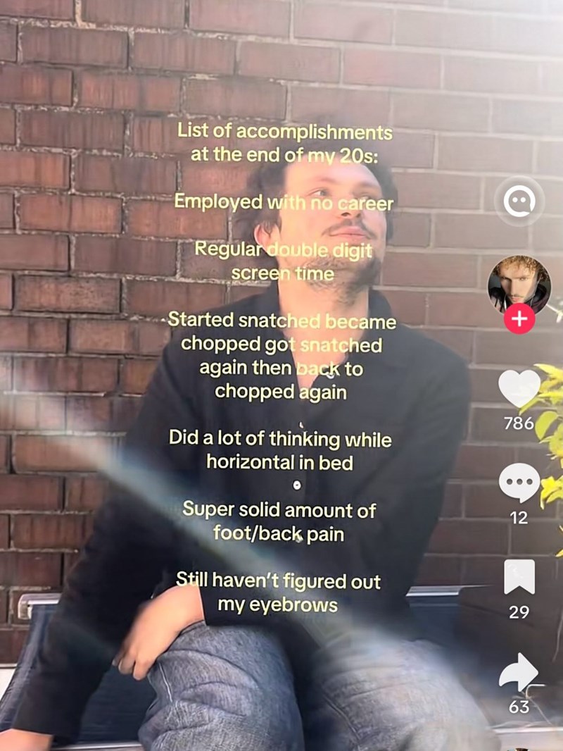 List of accomplishments at the end of my 20s: Employed with no career Regular double digit screen time -Started snatched became chopped got snatched again then back to chopped again + 786 Did a lot of thinking while horizontal in bed Super solid amount of foot/back pain Still haven't figured out my eyebrows 12 29 63