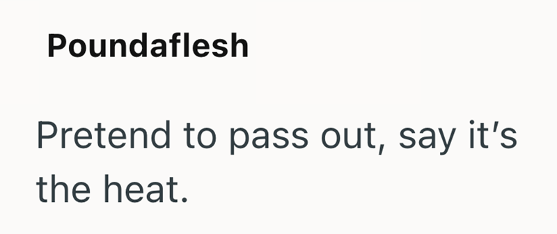 Poundaflesh Pretend to pass out, say it's the heat.