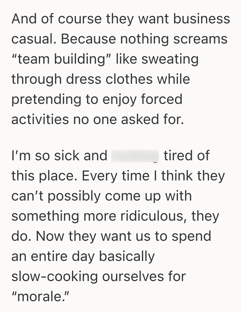 And of course they want business casual. Because nothing screams "team building" like sweating through dress clothes while pretending to enjoy forced activities no one asked for. I'm so sick and tired of this place. Every time I think they can't possibly come up with something more ridiculous, they do. Now they want us to spend an entire day basically slow-cooking ourselves for "morale."