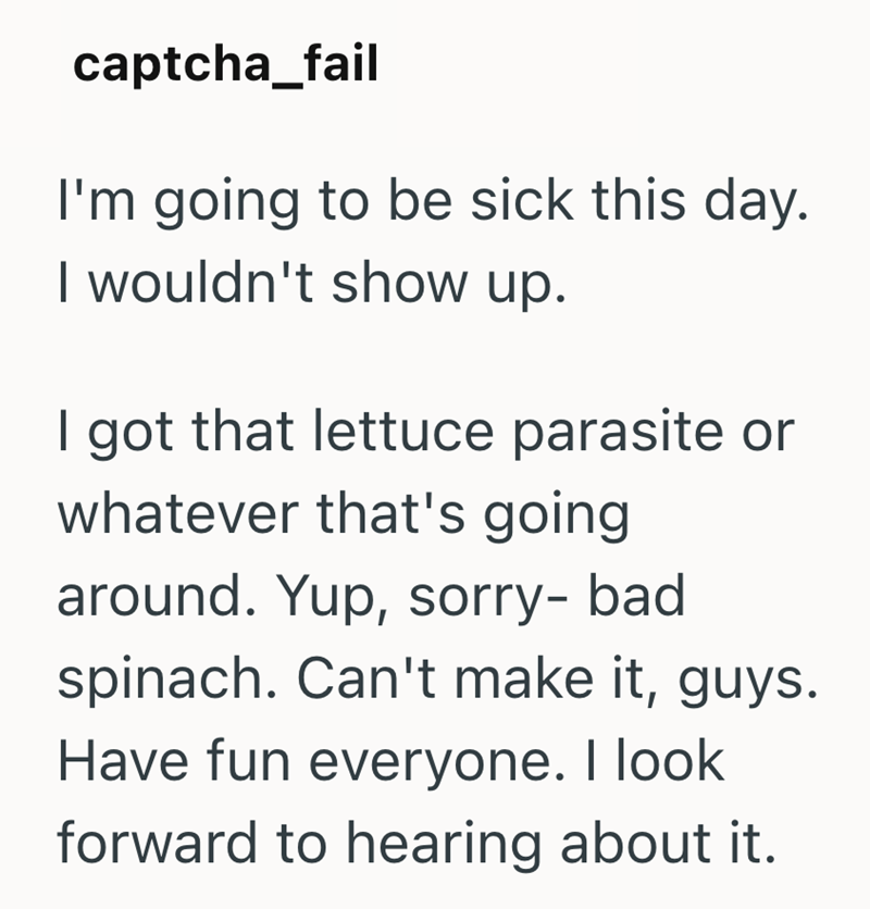 captcha_fail I'm going to be sick this day. I wouldn't show up. I got that lettuce parasite or whatever that's going around. Yup, sorry- bad spinach. Can't make it, guys. Have fun everyone. I look forward to hearing about it.