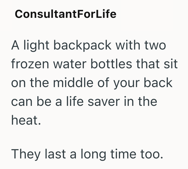 ConsultantForLife A light backpack with two frozen water bottles that sit on the middle of your back can be a life saver in the heat. They last a long time too.