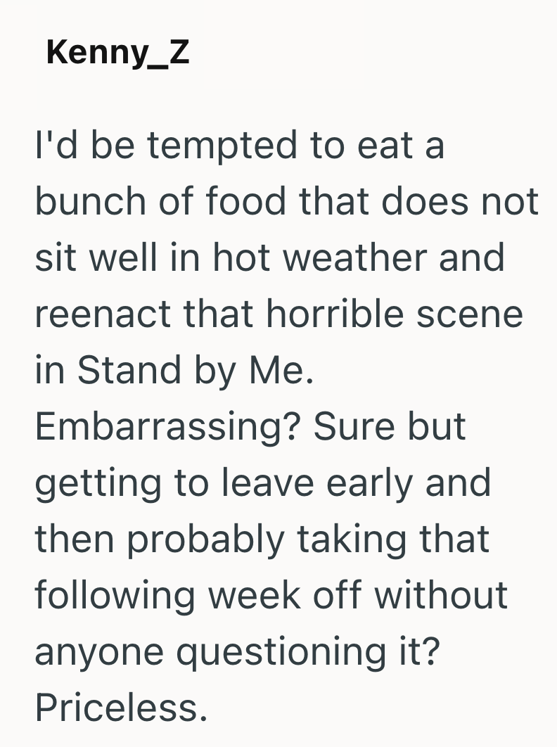 Kenny_Z I'd be tempted to eat a bunch of food that does not sit well in hot weather and reenact that horrible scene in Stand by Me. Embarrassing? Sure but getting to leave early and then probably taking that following week off without anyone questioning it? Priceless.